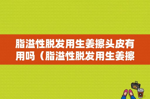 脂溢性脱发用生姜擦头皮有用吗（脂溢性脱发用生姜擦头皮有用吗女性）