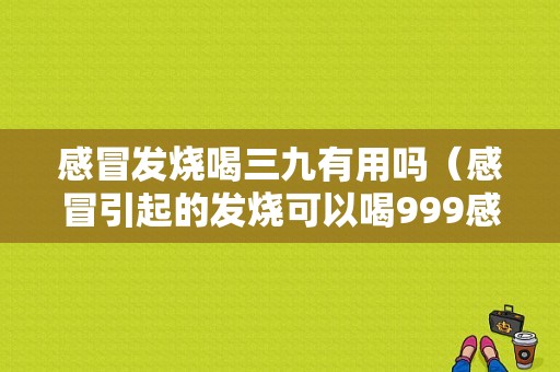 感冒发烧喝三九有用吗（感冒引起的发烧可以喝999感冒灵吗）