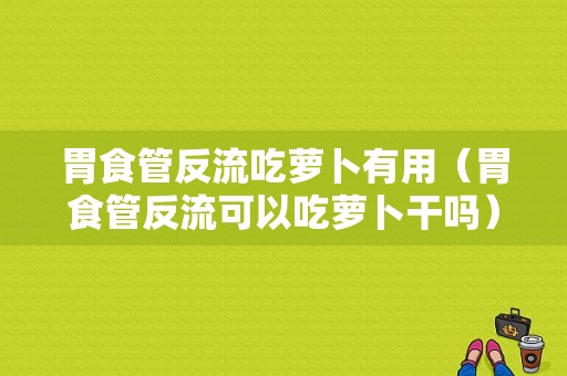 胃食管反流吃萝卜有用（胃食管反流可以吃萝卜干吗）