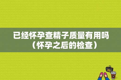 已经怀孕查精子质量有用吗（怀孕之后的检查）