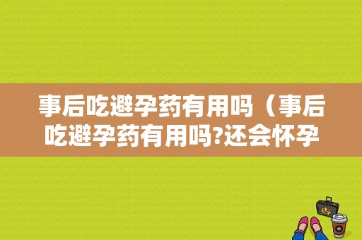 事后吃避孕药有用吗（事后吃避孕药有用吗?还会怀孕吗）