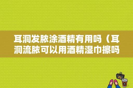 耳洞发脓涂酒精有用吗（耳洞流脓可以用酒精湿巾擦吗）