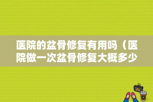 医院的盆骨修复有用吗（医院做一次盆骨修复大概多少钱）