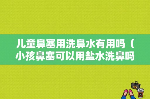 儿童鼻塞用洗鼻水有用吗（小孩鼻塞可以用盐水洗鼻吗）