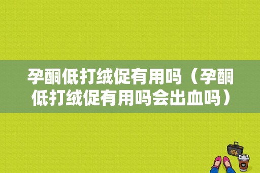 孕酮低打绒促有用吗（孕酮低打绒促有用吗会出血吗）