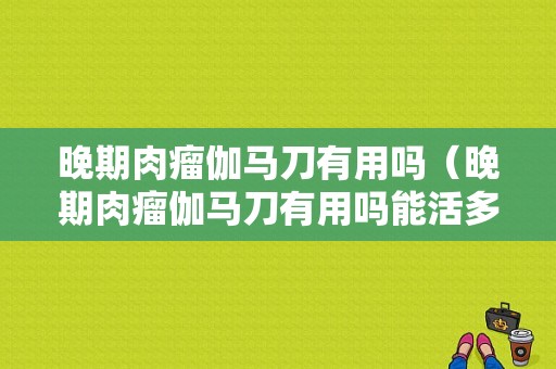 晚期肉瘤伽马刀有用吗（晚期肉瘤伽马刀有用吗能活多久）