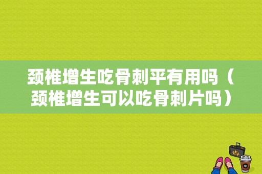 颈椎增生吃骨刺平有用吗（颈椎增生可以吃骨刺片吗）